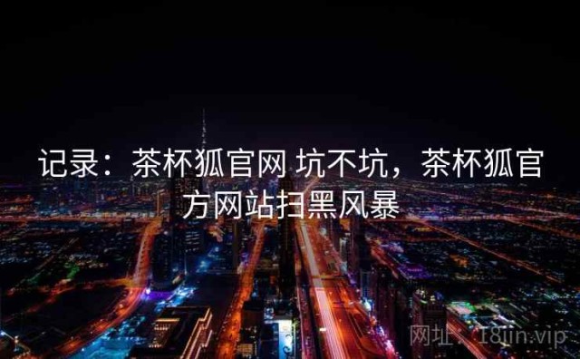 记录：茶杯狐官网 坑不坑，茶杯狐官方网站扫黑风暴