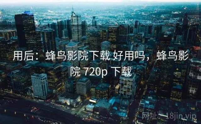 用后：蜂鸟影院下载 好用吗，蜂鸟影院 720p 下载