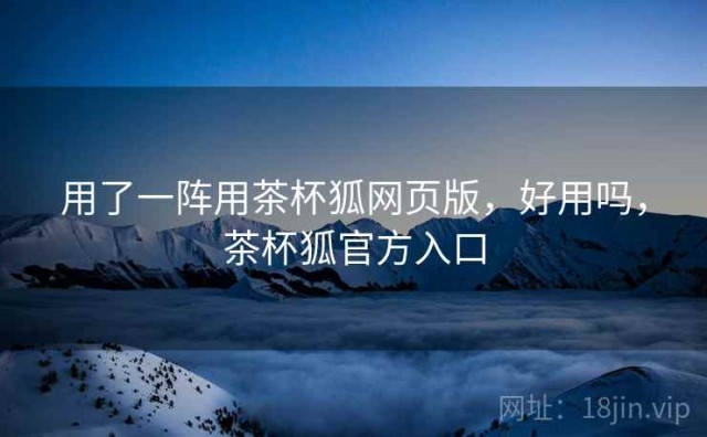 用了一阵用茶杯狐网页版，好用吗，茶杯狐官方入口