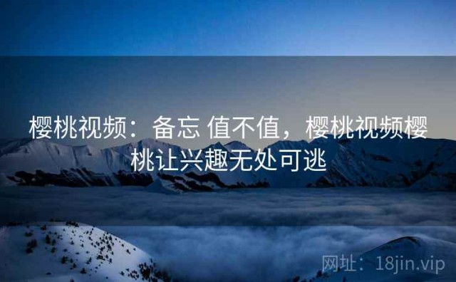樱桃视频：备忘 值不值，樱桃视频樱桃让兴趣无处可逃