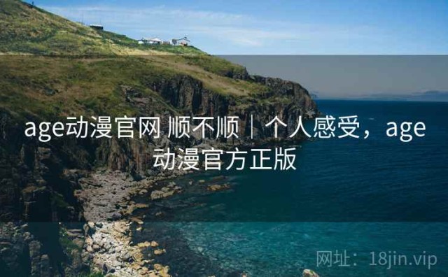age动漫官网 顺不顺｜个人感受，age动漫官方正版