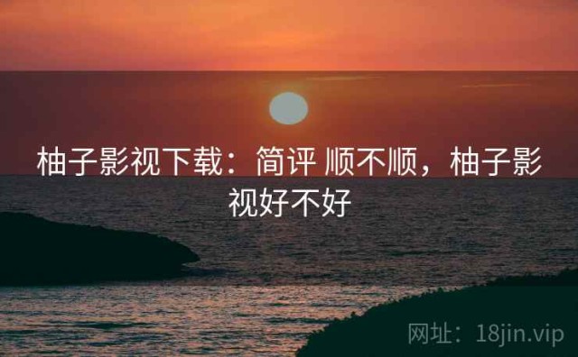 柚子影视下载：简评 顺不顺，柚子影视好不好