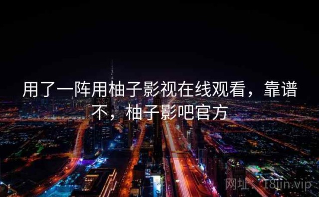 用了一阵用柚子影视在线观看，靠谱不，柚子影吧官方
