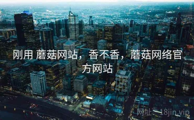 刚用 蘑菇网站，香不香，蘑菇网络官方网站