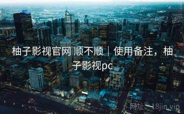 柚子影视官网 顺不顺｜使用备注，柚子影视pc