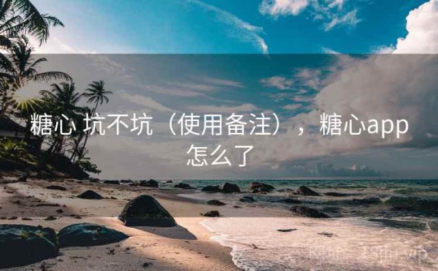糖心 坑不坑（使用备注），糖心app怎么了