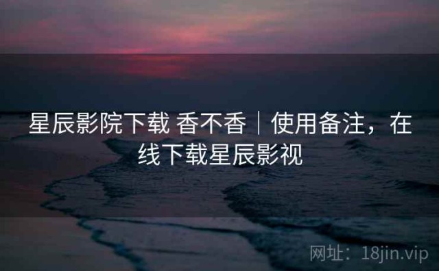 星辰影院下载 香不香｜使用备注，在线下载星辰影视