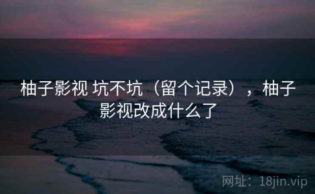 柚子影视 坑不坑（留个记录），柚子影视改成什么了