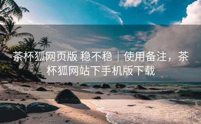 茶杯狐网页版 稳不稳｜使用备注，茶杯狐网站下手机版下载