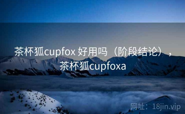 茶杯狐cupfox 好用吗（阶段结论），茶杯狐cupfoxa