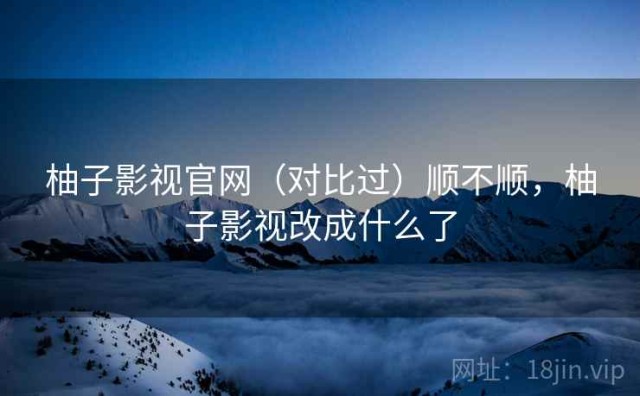 柚子影视官网（对比过）顺不顺，柚子影视改成什么了
