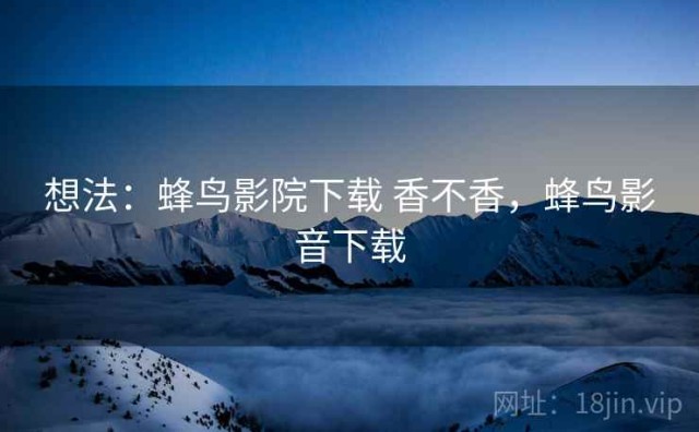 想法：蜂鸟影院下载 香不香，蜂鸟影音下载