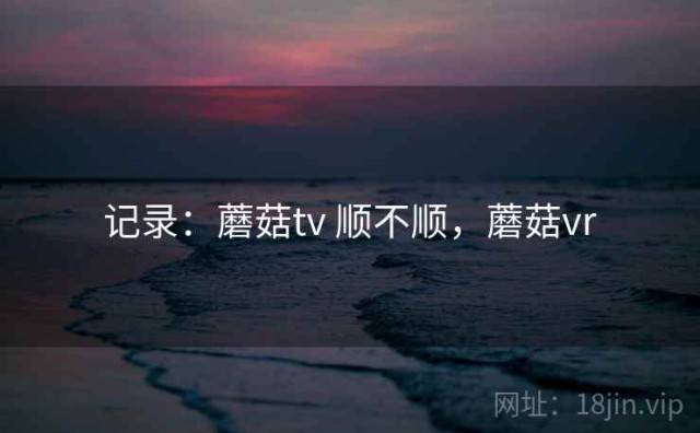 记录：蘑菇tv 顺不顺，蘑菇vr