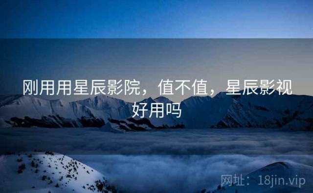 刚用用星辰影院，值不值，星辰影视好用吗