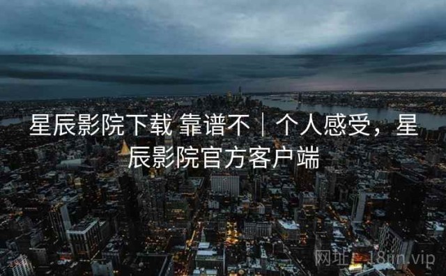 星辰影院下载 靠谱不｜个人感受，星辰影院官方客户端