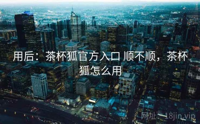 用后：茶杯狐官方入口 顺不顺，茶杯狐怎么用
