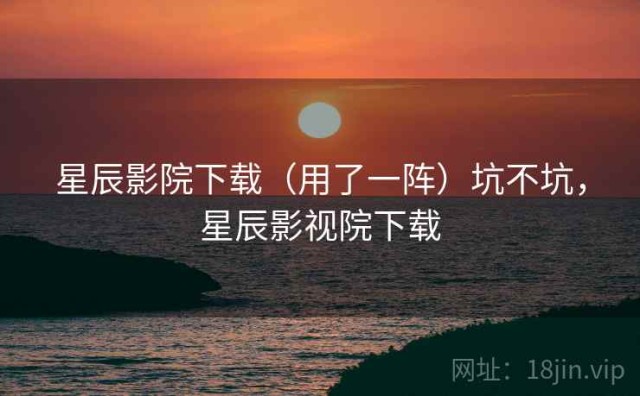 星辰影院下载（用了一阵）坑不坑，星辰影视院下载