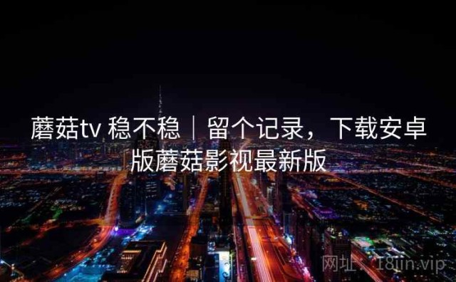 蘑菇tv 稳不稳｜留个记录，下载安卓版蘑菇影视最新版