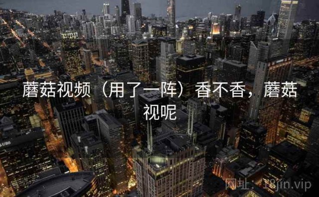 蘑菇视频（用了一阵）香不香，蘑菇视呢