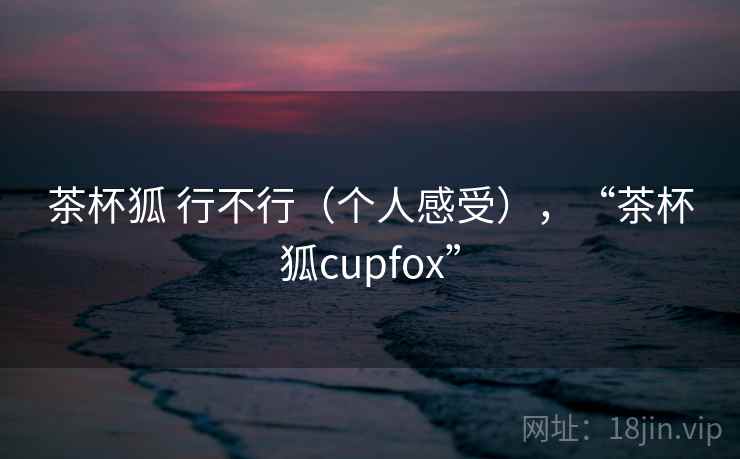 茶杯狐 行不行（个人感受），“茶杯狐cupfox”