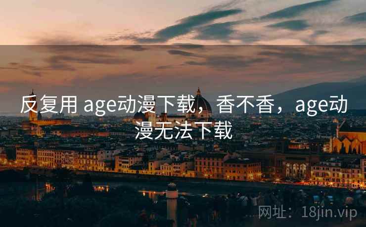 反复用 age动漫下载,香不香,age动漫无法下载 反复用 age动漫下载,香不香,age动漫无法下载