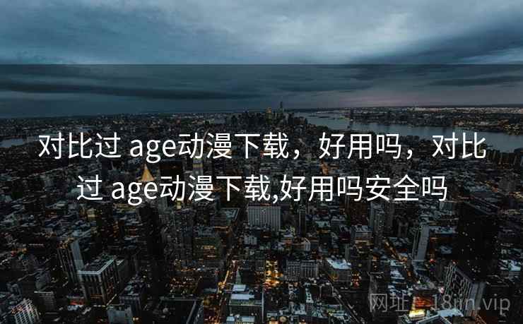 对比过 age动漫下载，好用吗，对比过 age动漫下载,好用吗安全吗