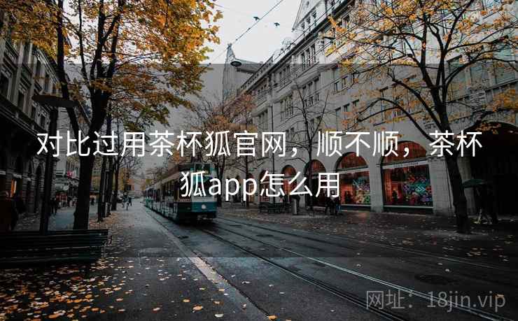 对比过用茶杯狐官网，顺不顺，茶杯狐app怎么用