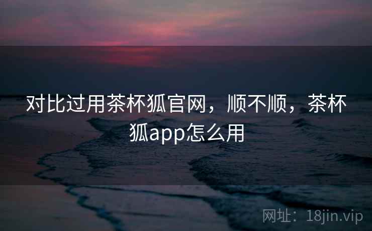 对比过用茶杯狐官网，顺不顺，茶杯狐app怎么用
