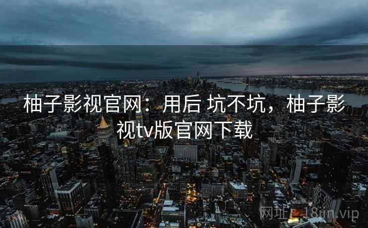 柚子影视官网：用后 坑不坑，柚子影视tv版官网下载