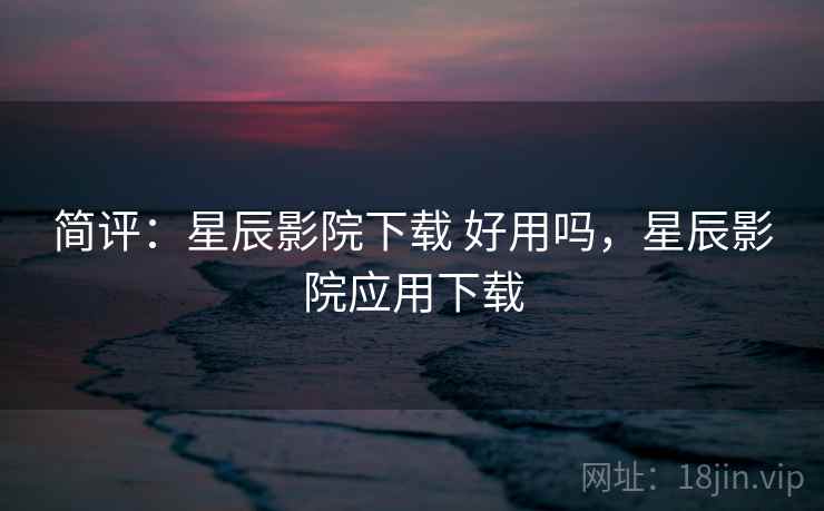简评：星辰影院下载 好用吗，星辰影院应用下载