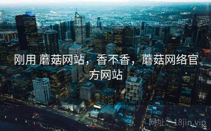 刚用 蘑菇网站，香不香，蘑菇网络官方网站