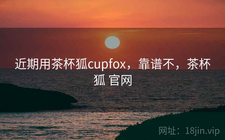近期用茶杯狐cupfox,靠谱不,茶杯狐 官网 近期用茶杯狐cupfox,靠谱不,茶杯狐 官网