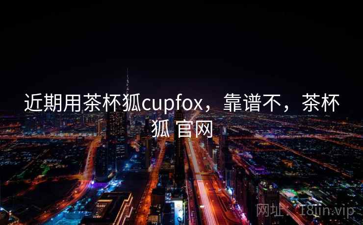 近期用茶杯狐cupfox,靠谱不,茶杯狐 官网 近期用茶杯狐cupfox,靠谱不,茶杯狐 官网