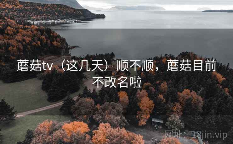 蘑菇tv(这几天)顺不顺,蘑菇目前不改名啦 蘑菇tv(这几天)顺不顺,蘑菇目前不改名啦