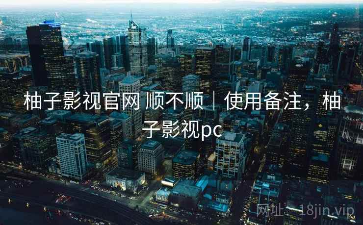 柚子影视官网 顺不顺｜使用备注，柚子影视pc