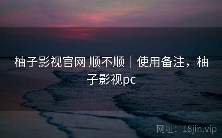 柚子影视官网 顺不顺｜使用备注，柚子影视pc