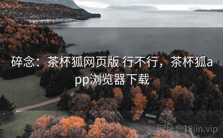 碎念：茶杯狐网页版 行不行，茶杯狐app浏览器下载