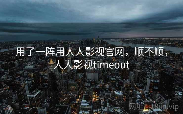 用了一阵用人人影视官网，顺不顺，人人影视timeout