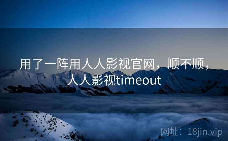 用了一阵用人人影视官网，顺不顺，人人影视timeout