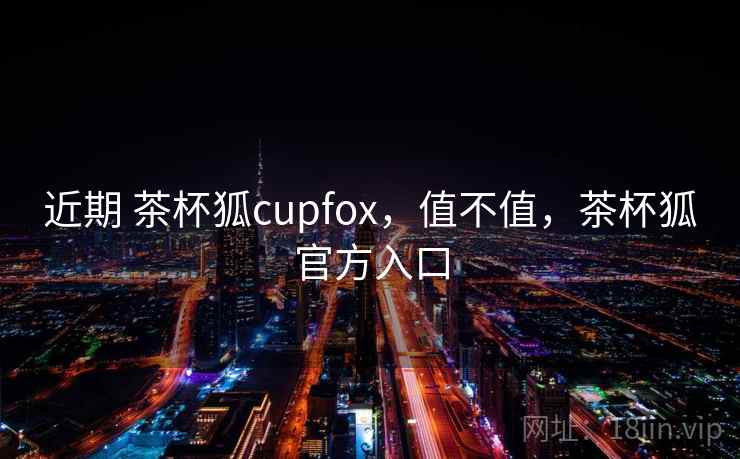 近期 茶杯狐cupfox，值不值，茶杯狐官方入口