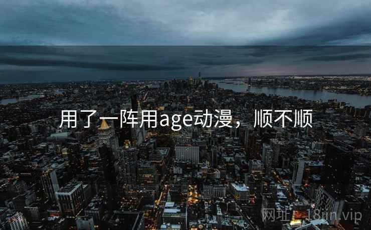 用了一阵用age动漫,顺不顺 用了一阵用age动漫,顺不顺