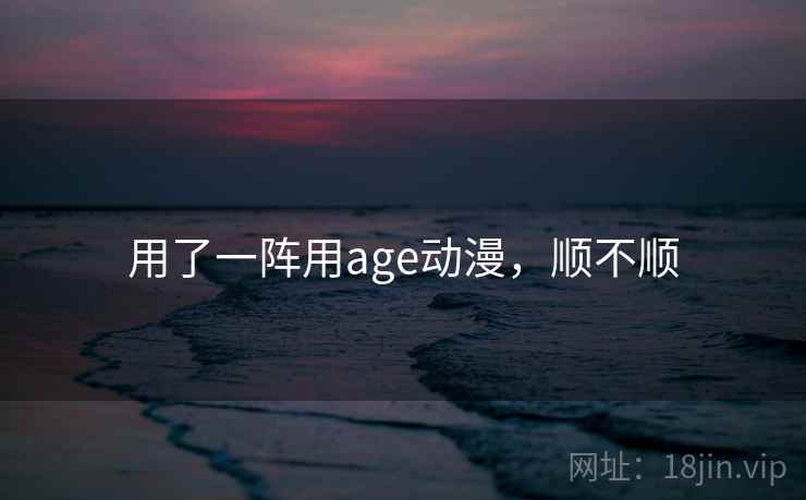 用了一阵用age动漫,顺不顺 用了一阵用age动漫,顺不顺