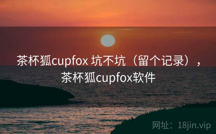 茶杯狐cupfox 坑不坑（留个记录），茶杯狐cupfox软件