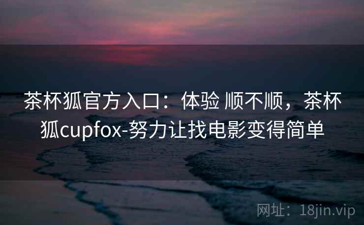 茶杯狐官方入口：体验 顺不顺，茶杯狐cupfox-努力让找电影变得简单