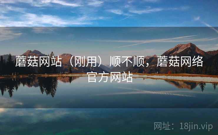 蘑菇网站(刚用)顺不顺,蘑菇网络官方网站 蘑菇网站(刚用)顺不顺,蘑菇网络官方网站