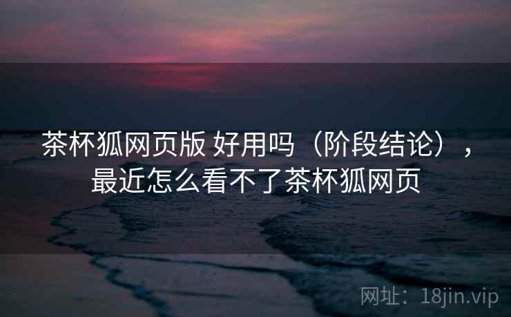 茶杯狐网页版 好用吗(阶段结论),最近怎么看不了茶杯狐网页 茶杯狐网页版 好用吗(阶段结论),最近怎么看不了茶杯狐网页