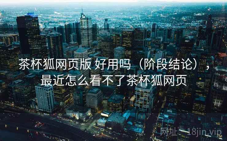 茶杯狐网页版 好用吗（阶段结论），最近怎么看不了茶杯狐网页
