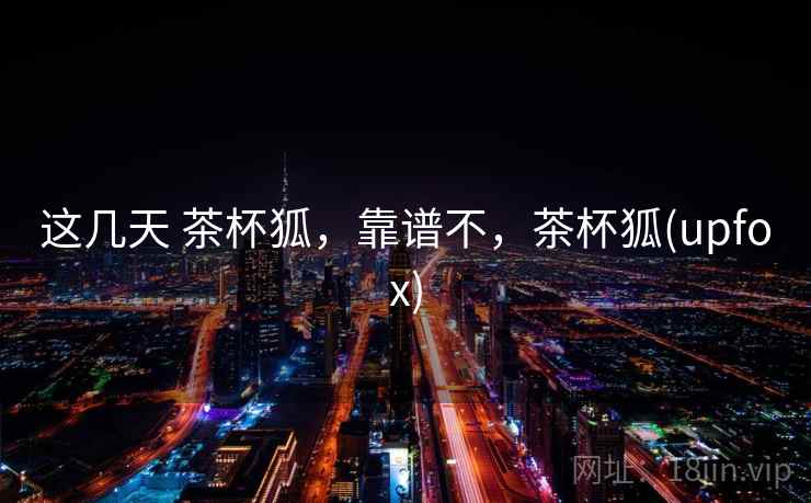 这几天 茶杯狐，靠谱不，茶杯狐(upfox)