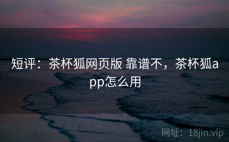 短评:茶杯狐网页版 靠谱不,茶杯狐app怎么用 短评:茶杯狐网页版 靠谱不,茶杯狐app怎么用