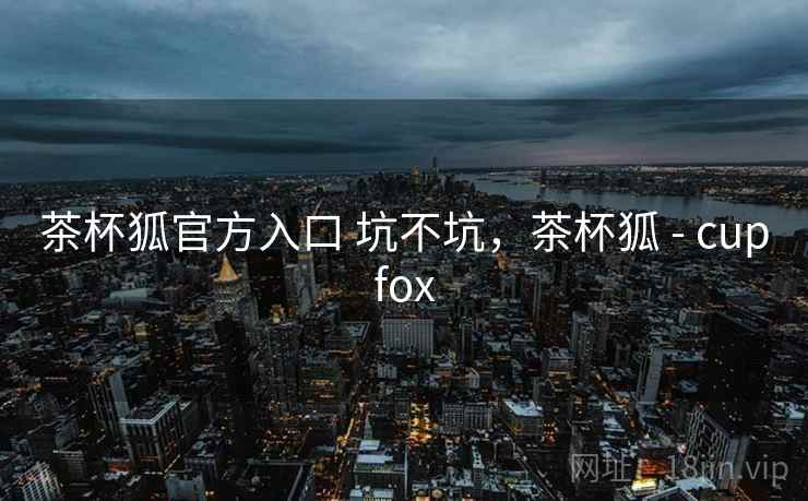 茶杯狐官方入口 坑不坑,茶杯狐 - cupfox 茶杯狐官方入口 坑不坑,茶杯狐 - cupfox